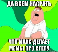 да всем насрать что макс делает мемы про степу