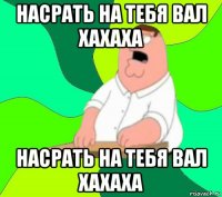 насрать на тебя вал хахаха насрать на тебя вал хахаха