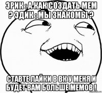 эрик : а как создать мем ? эдик : мы знакомы ? ставте лайки в вк у меня и будет вам больше мемов !