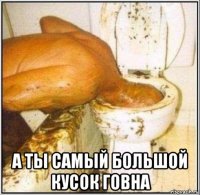  а ты самый большой кусок говна