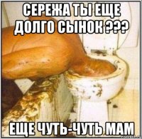 сережа ты еще долго сынок ??? еще чуть-чуть мам