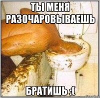 ты меня разочаровываешь братишь :(