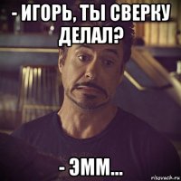 - игорь, ты сверку делал? - эмм...