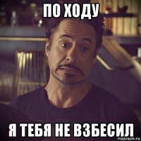 по ходу я тебя не взбесил