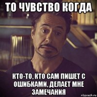 то чувствo когда кто-то, кто сам пишет с ошибками, делает мне замечания