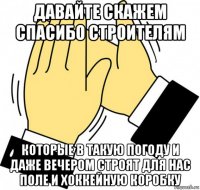 давайте скажем спасибо строителям которые в такую погоду и даже вечером строят для нас поле и хоккейную коробку