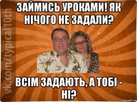 займись уроками! як нічого не задали? всім задають, а тобі - ні?