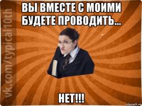 вы вместе с моими будете проводить... нет!!!