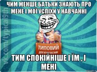 чим менше батьки знають про мене і мої успіхи у навчанні тим спокійніше і їм , і мені