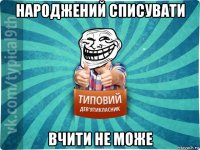 народжений списувати вчити не може