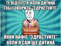 те відчуття, коли дитина тобі говорить:"здрастуйте" який нафіг "здрастуйте" коли я сам ще дитина