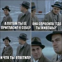 а потом ты её пригласил к себе? она спросила "где ты живёшь?" и что ты ответил? 