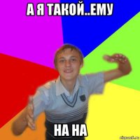 а я такой..ему на на