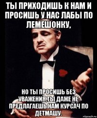 ты приходишь к нам и просишь у нас лабы по лемешонку, но ты просишь без уважения,ты даже не предлагаешь нам курсач по детмашу.