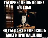 ты приходишь ко мне в отдел но ты даже не просишь моего приглашения