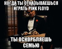 когда ты отказываешься играть pink floyd ты оскорбляешь семью