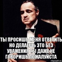 ТЫ ПРОСИШЬ МЕНЯ ОТВЕТИТЬ
НО ДЕЛАЕШЬ ЭТО БЕЗ УВАЖЕНИЯ ТЫ ДАЖЕ не говоришь пожалуйста