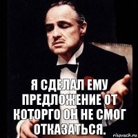 Я сделал ему предложение от которго он не смог отказаться.