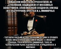 вишь они какее, ты не троооогай их, не стреляааай, защищай их от иноземных захватчикоф, злой ужасный солдафон, они жш все обыччччнаи, простые и, ь, миииирные - торговлю людьми и собственными детьми за правило взяли, ничего плохого в этом не видют, а у моей вот знаешь, глаза и волосы диииивные, такее на человеческом рынке оцениваются, я приценялося, в миллион!