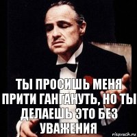 ТЫ ПРОСИШЬ МЕНЯ ПРИТИ ГАНГАНУТЬ, НО ТЫ ДЕЛАЕШЬ ЭТО БЕЗ УВАЖЕНИЯ