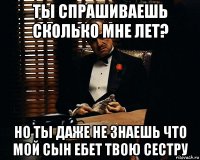 ты спрашиваешь сколько мне лет? но ты даже не знаешь что мой сын ебет твою сестру