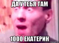 да у тебя там 1000 екатерин