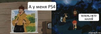 А у меня PS4 ТЕПЕРЬ НЕТУ НАХУЙ