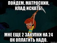 пойдем, матроскин, клад искать! мне еще 2 закупки на 24 ок оплатить надо.