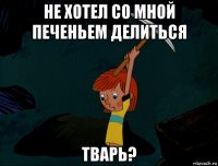 не хотел со мной печеньем делиться тварь?