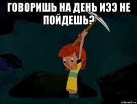 говоришь на день иээ не пойдешь? 