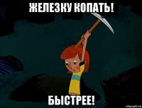 железку копать! быстрее!