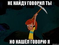 не найду говорил ты но нашёл говорю я