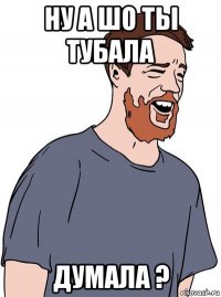 ну а шо ты тубала думала ?