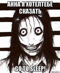 анна я хотелтебе сказать go to sleep!