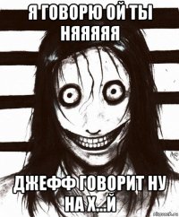 я говорю ой ты няяяяя джефф говорит ну на х...й