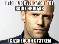 кто голосует за 98- тот ваще ништяк (с)джейсон стэтхем