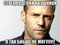 серег,подгони наушники я так боьше не могууу!!