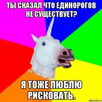 ты сказал что единорогов не существует? я тоже люблю рисковать.