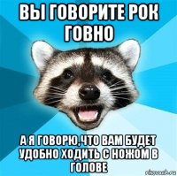 вы говорите рок говно а я говорю,что вам будет удобно ходить с ножом в голове