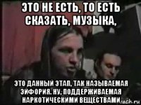 это не есть, то есть сказать, музыка, это данный этап, так называемая эйфория. ну, поддерживаемая наркотическими веществами