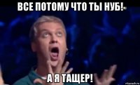 все потому что ты нуб! а я тащер!