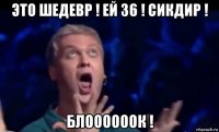 это шедевр ! ей 36 ! сикдир ! блоооооок !