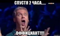 спустя 2 часа..... оффициант!!!!