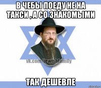 в чебы поеду не на такси , а со знакомыми так дешевле