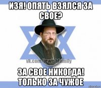 изя! опять взялся за свое? за свое никогда! только за чужое