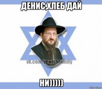 денис,хлеб дай ни)))))
