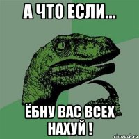 а что если... ёбну вас всех нахуй !