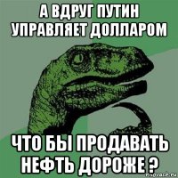 а вдруг путин управляет долларом что бы продавать нефть дороже ?