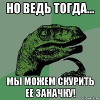 но ведь тогда... мы можем скурить ее заначку!