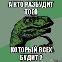 а кто разбудит того который всех будит ?